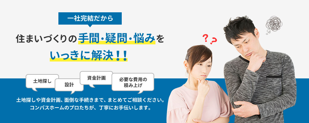 一社完結だから住まいづくりの手間・疑問・悩みをいっきに解決!! 土地探しや資金計画、面倒な手続きまで、まとめてご相談ください。コンパスホームのプロたちが、丁寧にお手伝いします。