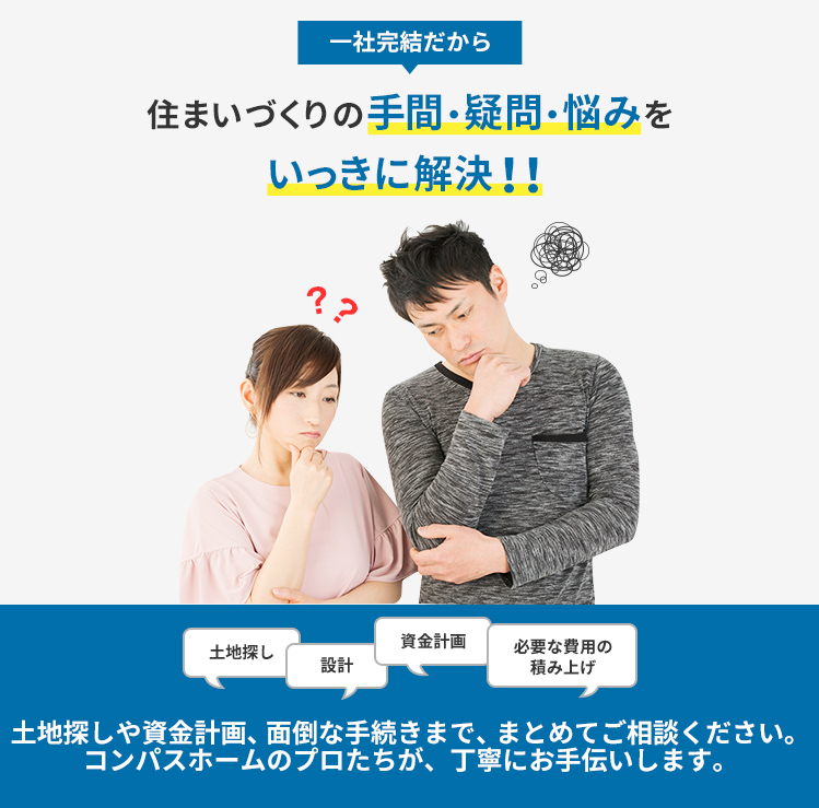 一社完結だから住まいづくりの手間・疑問・悩みをいっきに解決!! 土地探しや資金計画、面倒な手続きまで、まとめてご相談ください。コンパスホームのプロたちが、丁寧にお手伝いします。